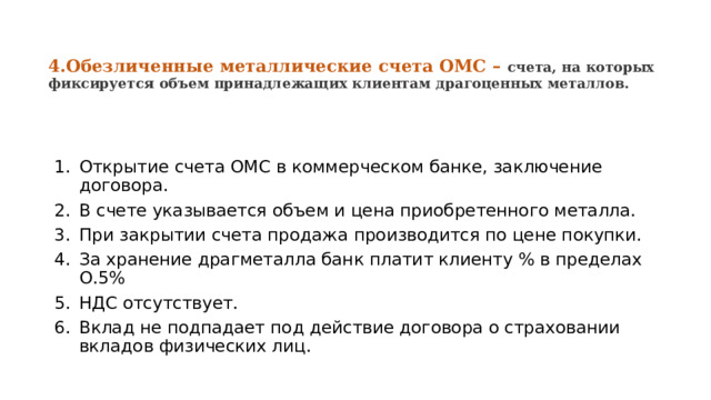 4.Обезличенные металлические счета ОМС – счета, на которых фиксируется объем принадлежащих клиентам драгоценных металлов. Открытие счета ОМС в коммерческом банке, заключение договора. В счете указывается объем и цена приобретенного металла. При закрытии счета продажа производится по цене покупки. За хранение драгметалла банк платит клиенту % в пределах О.5% НДС отсутствует. Вклад не подпадает под действие договора о страховании вкладов физических лиц. 