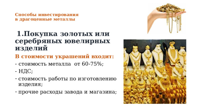 Способы инвестирования  в драгоценные металлы    1.Покупка золотых или серебряных ювелирных изделий В стоимости украшений входит: - стоимость металла от 60-75%; - НДС; стоимость работы по изготовлению изделия; прочие расходы завода и магазина; 