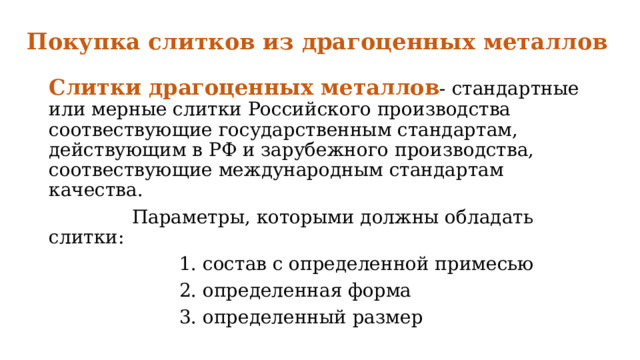 Покупка слитков из драгоценных металлов   Слитки драгоценных металлов - стандартные или мерные слитки Российского производства соотвествующие государственным стандартам, действующим в РФ и зарубежного производства, соотвествующие международным стандартам качества.  Параметры, которыми должны обладать слитки:  1. состав с определенной примесью  2. определенная форма  3. определенный размер 