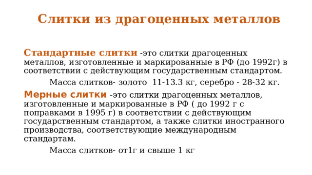 Слитки из драгоценных металлов   Стандартные слитки -это слитки драгоценных металлов, изготовленные и маркированные в РФ (до 1992г) в соответствии с действующим государственным стандартом.  Масса слитков- золото 11-13.3 кг, серебро - 28-32 кг.  Мерные слитки  - это слитки драгоценных металлов, изготовленные и маркированные в РФ ( до 1992 г с поправками в 1995 г) в соответствии с действующим государственным стандартом, а также слитки иностранного производства, соответствующие международным стандартам.  Масса слитков- от1г и свыше 1 кг 