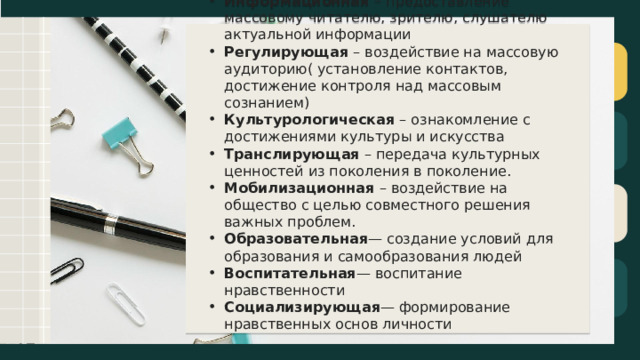 Информационная  – предоставление массовому читателю, зрителю, слушателю актуальной информации Регулирующая  – воздействие на массовую аудиторию( установление контактов, достижение контроля над массовым сознанием) Культурологическая  – ознакомление с достижениями культуры и искусства Транслирующая  – передача культурных ценностей из поколения в поколение. Мобилизационная  – воздействие на общество с целью совместного решения важных проблем. Образовательная — создание условий для образования и самообразования людей Воспитательная — воспитание нравственности Социализирующая — формирование нравственных основ личности 