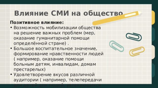 Влияние СМИ на общество   Позитивное влияние: Возможность мобилизации общества на решение важных проблем (мер, оказание гуманитарной помощи определённой стране) . Большое воспитательное значение, формирование нравственности людей ( например, оказание помощи больным детям, инвалидам, домам престарелых) Удовлетворение вкусов различной аудитории ( например, телепередачи для детей для людей, увлекающихся спортом, музыкой и т.д.)   