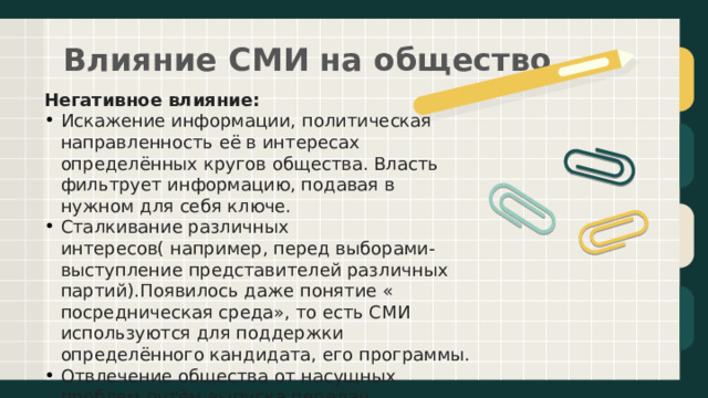 Влияние СМИ на общество   Негативное влияние: Искажение информации, политическая направленность её в интересах определённых кругов общества. Власть фильтрует информацию, подавая в нужном для себя ключе. Сталкивание различных интересов( например, перед выборами- выступление представителей различных партий).Появилось даже понятие « посредническая среда», то есть СМИ используются для поддержки определённого кандидата, его программы. Отвлечение общества от насущных проблем путём выпуска передач, программ развлекательного характера, различных шоу   