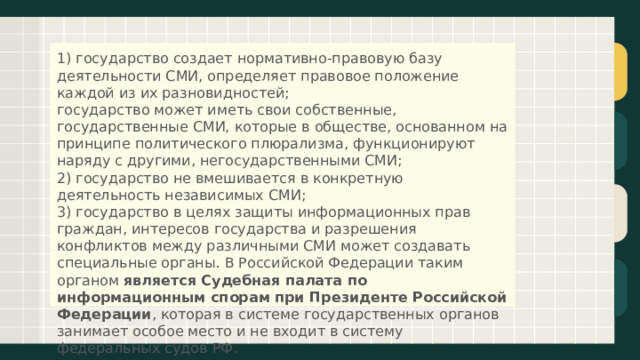 1) государство создает нормативно-правовую базу деятельности СМИ, определяет правовое положение каждой из их разновидностей;  государство может иметь свои собственные, государственные СМИ, которые в обществе, основанном на принципе политического плюрализма, функционируют наряду с другими, негосударственными СМИ;  2) государство не вмешивается в конкретную деятельность независимых СМИ;  3) государство в целях защиты информационных прав граждан, интересов государства и разрешения конфликтов между различными СМИ может создавать специальные органы. В Российской Федерации таким органом  является Судебная палата по информационным спорам   при Президенте Российской Федерации , которая в системе государственных органов занимает особое место и не входит в систему федеральных судов РФ.   