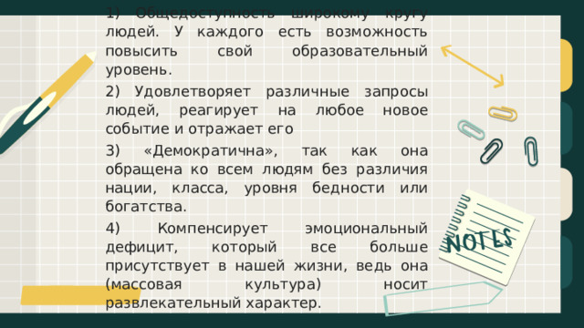 1) Общедоступность широкому кругу людей. У каждого есть возможность повысить свой образовательный уровень. 2) Удовлетворяет различные запросы людей, реагирует на любое новое событие и отражает его 3) «Демократична», так как она обращена ко всем людям без различия нации, класса, уровня бедности или богатства. 4) Компенсирует эмоциональный дефицит, который все больше присутствует в нашей жизни, ведь она (массовая культура) носит развлекательный характер. 