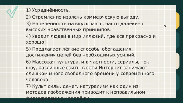 1) Усреднённость. 2) Стремление извлечь коммерческую выгоду. 3) Нацеленность на вкусы масс, часто далёкие от высоких нравственных принципов. 4) Уводит людей в мир иллюзий, где все прекрасно и хорошо! 5) Предлагает лёгкие способы обогащения, достижения целей без необходимых усилий. 6) Массовая культура, и в частности, сериалы, ток-шоу, различные сайты в сети Интернет занимают слишком много свободного времени у современного человека. 7) Культ силы, денег, натурализм как один из методов изображения приводит к неправильном формированию молодёжи ” 