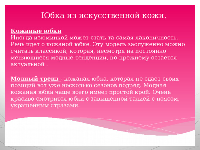 Юбка из искусственной кожи.    Кожаные юбки  Иногда изюминкой может стать та самая лаконичность. Речь идет о кожаной юбке. Эту модель заслуженно можно считать классикой, которая, несмотря на постоянно меняющиеся модные тенденции, по-прежнему остается актуальной .   Модный тренд - кожаная юбка, которая не сдает своих позиций вот уже несколько сезонов подряд. Модная кожаная юбка чаще всего имеет простой крой. Очень красиво смотрится юбки с завышенной талией с поясом, украшенным стразами. 