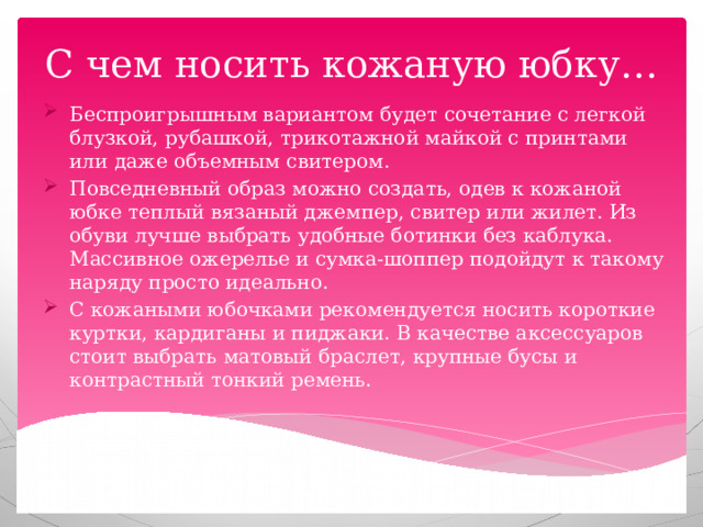 С чем носить кожаную юбку… Беспроигрышным вариантом будет сочетание с легкой блузкой, рубашкой, трикотажной майкой с принтами или даже объемным свитером. Повседневный образ можно создать, одев к кожаной юбке теплый вязаный джемпер, свитер или жилет. Из обуви лучше выбрать удобные ботинки без каблука. Массивное ожерелье и сумка-шоппер подойдут к такому наряду просто идеально. С кожаными юбочками рекомендуется носить короткие куртки, кардиганы и пиджаки. В качестве аксессуаров стоит выбрать матовый браслет, крупные бусы и контрастный тонкий ремень. 