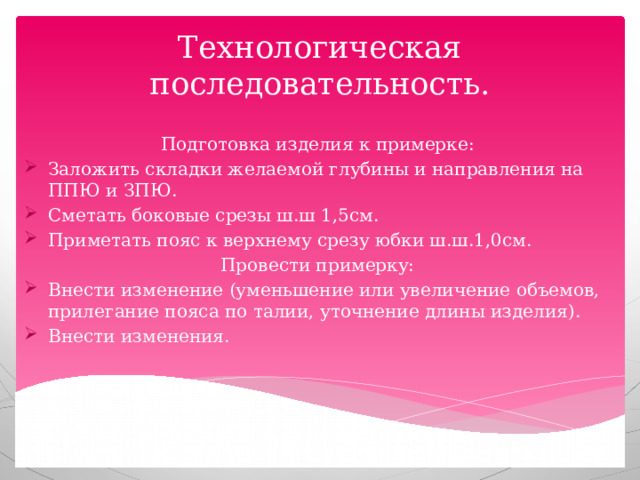 Технологическая последовательность. Подготовка изделия к примерке: Заложить складки желаемой глубины и направления на ППЮ и ЗПЮ. Сметать боковые срезы ш.ш 1,5см. Приметать пояс к верхнему срезу юбки ш.ш.1,0см. Провести примерку: Внести изменение (уменьшение или увеличение объемов, прилегание пояса по талии, уточнение длины изделия). Внести изменения. 