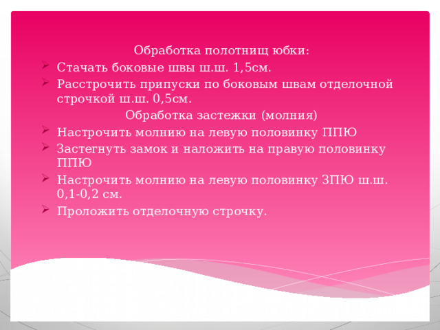 Обработка полотнищ юбки: Стачать боковые швы ш.ш. 1,5см. Расстрочить припуски по боковым швам отделочной строчкой ш.ш. 0,5см. Обработка застежки (молния) Настрочить молнию на левую половинку ППЮ Застегнуть замок и наложить на правую половинку ППЮ Настрочить молнию на левую половинку ЗПЮ ш.ш. 0,1-0,2 см. Проложить отделочную строчку. 