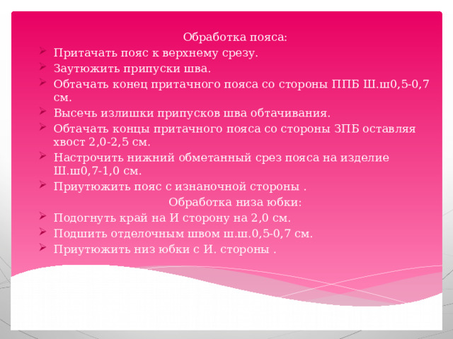 Обработка пояса: Притачать пояс к верхнему срезу. Заутюжить припуски шва. Обтачать конец притачного пояса со стороны ППБ Ш.ш0,5-0,7 см. Высечь излишки припусков шва обтачивания. Обтачать концы притачного пояса со стороны ЗПБ оставляя хвост 2,0-2,5 см. Настрочить нижний обметанный срез пояса на изделие Ш.ш0,7-1,0 см. Приутюжить пояс с изнаночной стороны . Обработка низа юбки: Подогнуть край на И сторону на 2,0 см. Подшить отделочным швом ш.ш.0,5-0,7 см. Приутюжить низ юбки с И. стороны . 