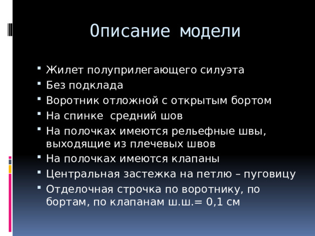 Описание модели Жилет полуприлегающего силуэта Без подклада Воротник отложной с открытым бортом На спинке средний шов На полочках имеются рельефные швы, выходящие из плечевых швов На полочках имеются клапаны Центральная застежка на петлю – пуговицу Отделочная строчка по воротнику, по бортам, по клапанам ш.ш.= 0,1 см 