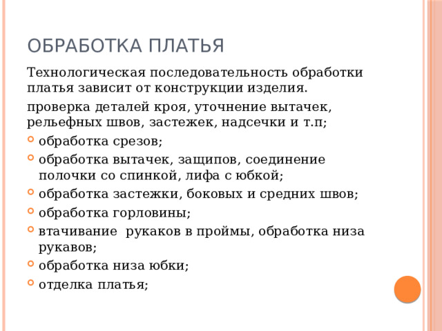 Обработка платья Технологическая последовательность обработки платья зависит от конструкции изделия. проверка деталей кроя, уточнение вытачек, рельефных швов, застежек, надсечки и т.п; обработка срезов; обработка вытачек, защипов, соединение полочки со спинкой, лифа с юбкой; обработка застежки, боковых и средних швов; обработка горловины; втачивание рукаков в проймы, обработка низа рукавов; обработка низа юбки; отделка платья; 
