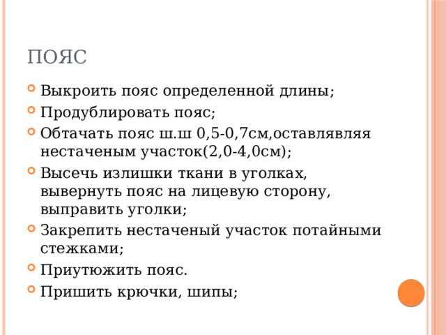 Пояс Выкроить пояс определенной длины; Продублировать пояс; Обтачать пояс ш.ш 0,5-0,7см,оставлявляя нестаченым участок(2,0-4,0см); Высечь излишки ткани в уголках, вывернуть пояс на лицевую сторону, выправить уголки; Закрепить нестаченый участок потайными стежками; Приутюжить пояс. Пришить крючки, шипы; 
