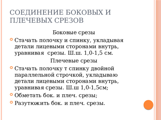Соединение боковых и плечевых срезов Боковые срезы Стачать полочку и спинку, укладывая детали лицевыми сторонами внутрь, уравнивая срезы. Ш.ш. 1,0-1,5 см. Плечевые срезы Стачать полочку т спинку двойной параллельной строчкой, укладываю детали лицевыми сторонами внутрь, уравнивая срезы. Ш.ш 1,0-1,5см; Обметать бок. и плеч. срезы; Разутюжить бок. и плеч. срезы. 