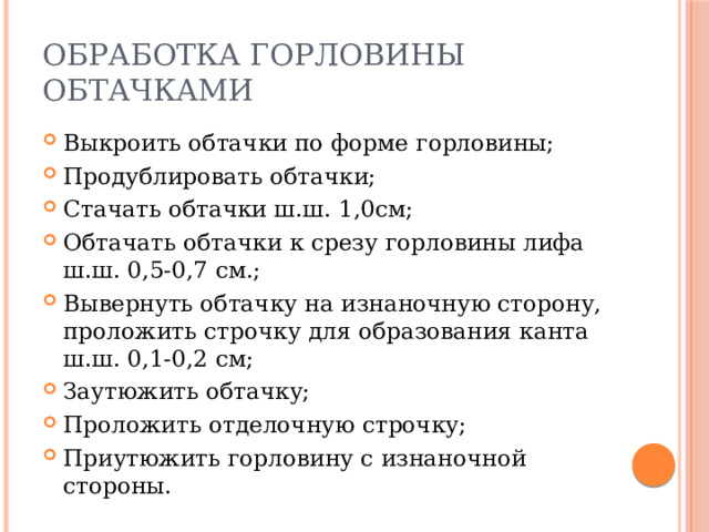 Обработка горловины обтачками Выкроить обтачки по форме горловины; Продублировать обтачки; Стачать обтачки ш.ш. 1,0см; Обтачать обтачки к срезу горловины лифа ш.ш. 0,5-0,7 см.; Вывернуть обтачку на изнаночную сторону, проложить строчку для образования канта ш.ш. 0,1-0,2 см; Заутюжить обтачку; Проложить отделочную строчку; Приутюжить горловину с изнаночной стороны. 