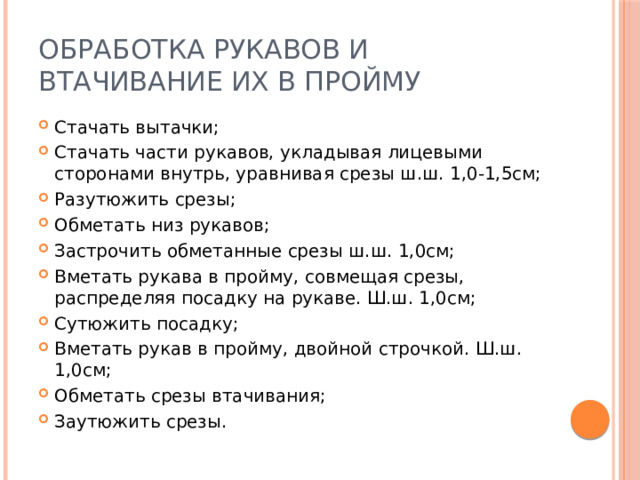 Обработка рукавов и втачивание их в пройму Стачать вытачки; Стачать части рукавов, укладывая лицевыми сторонами внутрь, уравнивая срезы ш.ш. 1,0-1,5см; Разутюжить срезы; Обметать низ рукавов; Застрочить обметанные срезы ш.ш. 1,0см; Вметать рукава в пройму, совмещая срезы, распределяя посадку на рукаве. Ш.ш. 1,0см; Сутюжить посадку; Вметать рукав в пройму, двойной строчкой. Ш.ш. 1,0см; Обметать срезы втачивания; Заутюжить срезы. 