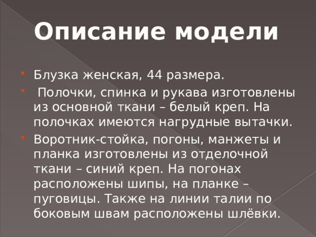 Описание модели Блузка женская, 44 размера.  Полочки, спинка и рукава изготовлены из основной ткани – белый креп. На полочках имеются нагрудные вытачки. Воротник-стойка, погоны, манжеты и планка изготовлены из отделочной ткани – синий креп. На погонах расположены шипы, на планке – пуговицы. Также на линии талии по боковым швам расположены шлёвки. 