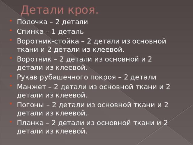 Детали кроя. Полочка – 2 детали Спинка – 1 деталь Воротник-стойка – 2 детали из основной ткани и 2 детали из клеевой. Воротник – 2 детали из основной и 2 детали из клеевой. Рукав рубашечного покроя – 2 детали Манжет – 2 детали из основной ткани и 2 детали из клеевой. Погоны – 2 детали из основной ткани и 2 детали из клеевой. Планка – 2 детали из основной ткани и 2 детали из клеевой. 
