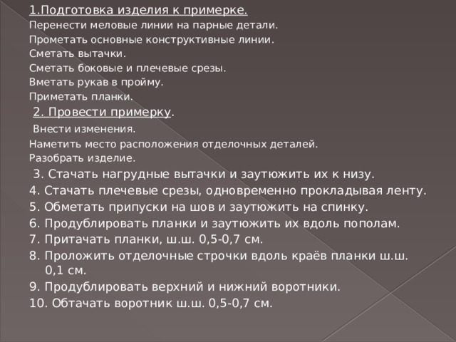 1.Подготовка изделия к примерке. Перенести меловые линии на парные детали. Прометать основные конструктивные линии. Сметать вытачки. Сметать боковые и плечевые срезы. Вметать рукав в пройму. Приметать планки.  2. Провести примерку .  Внести изменения. Наметить место расположения отделочных деталей. Разобрать изделие.  3. Стачать нагрудные вытачки и заутюжить их к низу. 4. Стачать плечевые срезы, одновременно прокладывая ленту. 5. Обметать припуски на шов и заутюжить на спинку. 6. Продублировать планки и заутюжить их вдоль пополам. 7. Притачать планки, ш.ш. 0,5-0,7 см. 8. Проложить отделочные строчки вдоль краёв планки ш.ш. 0,1 см. 9. Продублировать верхний и нижний воротники. 10. Обтачать воротник ш.ш. 0,5-0,7 см. 