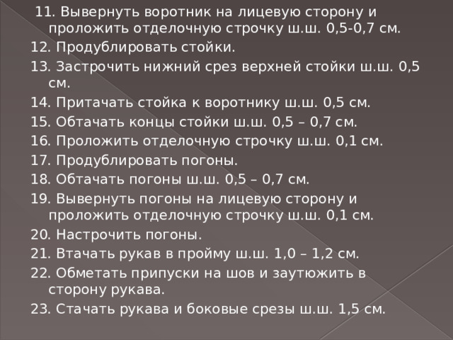  11. Вывернуть воротник на лицевую сторону и проложить отделочную строчку ш.ш. 0,5-0,7 см. 12. Продублировать стойки. 13. Застрочить нижний срез верхней стойки ш.ш. 0,5 см. 14. Притачать стойка к воротнику ш.ш. 0,5 см. 15. Обтачать концы стойки ш.ш. 0,5 – 0,7 см. 16. Проложить отделочную строчку ш.ш. 0,1 см. 17. Продублировать погоны. 18. Обтачать погоны ш.ш. 0,5 – 0,7 см. 19. Вывернуть погоны на лицевую сторону и проложить отделочную строчку ш.ш. 0,1 см. 20. Настрочить погоны. 21. Втачать рукав в пройму ш.ш. 1,0 – 1,2 см. 22. Обметать припуски на шов и заутюжить в сторону рукава. 23. Стачать рукава и боковые срезы ш.ш. 1,5 см. 