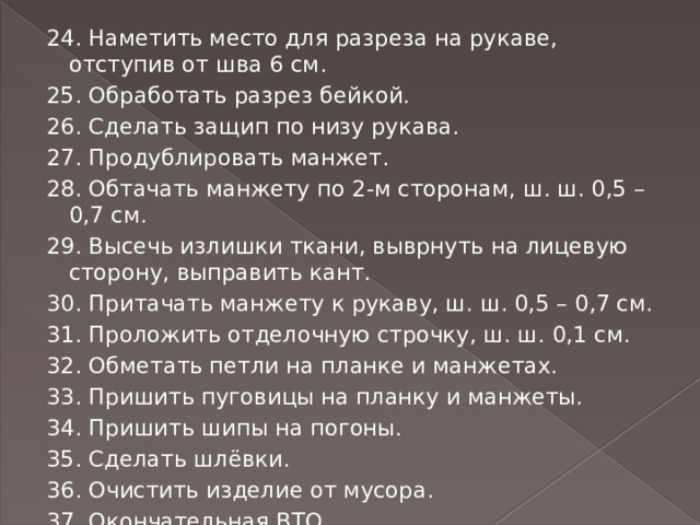 24. Наметить место для разреза на рукаве, отступив от шва 6 см. 25. Обработать разрез бейкой. 26. Сделать защип по низу рукава. 27. Продублировать манжет. 28. Обтачать манжету по 2-м сторонам, ш. ш. 0,5 – 0,7 см. 29. Высечь излишки ткани, выврнуть на лицевую сторону, выправить кант. 30. Притачать манжету к рукаву, ш. ш. 0,5 – 0,7 см. 31. Проложить отделочную строчку, ш. ш. 0,1 см. 32. Обметать петли на планке и манжетах. 33. Пришить пуговицы на планку и манжеты. 34. Пришить шипы на погоны. 35. Сделать шлёвки. 36. Очистить изделие от мусора. 37. Окончательная ВТО. 