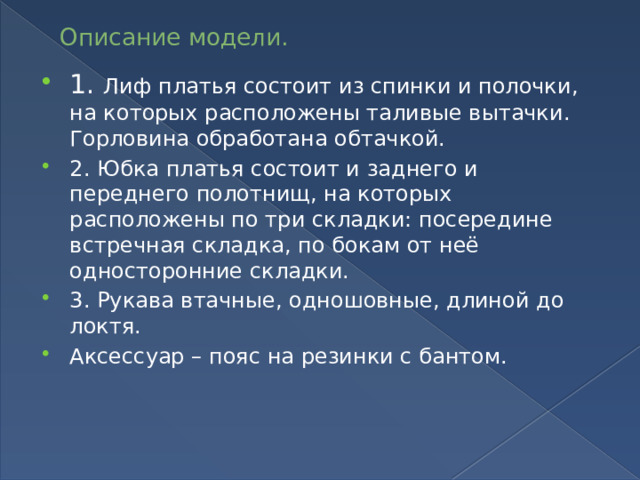 Описание модели. 1. Лиф платья состоит из спинки и полочки, на которых расположены таливые вытачки. Горловина обработана обтачкой. 2. Юбка платья состоит и заднего и переднего полотнищ, на которых расположены по три складки: посередине встречная складка, по бокам от неё односторонние складки. 3. Рукава втачные, одношовные, длиной до локтя. Аксессуар – пояс на резинки с бантом. 
