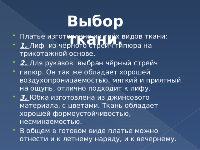 Выбор ткани. Платье изготовлено из трёх видов ткани: 1. Лиф из чёрного стрейч гипюра на трикотажной основе. 2. Для рукавов выбран чёрный стрейч гипюр. Он так же обладает хорошей воздухопроницаемостью, мягкий и приятный на ощупь, отлично подходит к лифу. 3. Юбка изготовлена из джинсового материала, с цветами. Ткань обладает хорошей формоустойчивостью, несминаемостью. В общем в готовом виде платье можно отнести и к летнему наряду, и к вечернему. 