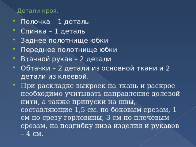 Детали кроя. Полочка – 1 деталь Спинка – 1 деталь Заднее полотнище юбки Переднее полотнище юбки Втачной рукав – 2 детали Обтачки – 2 детали из основной ткани и 2 детали из клеевой. При раскладке выкроек на ткань и раскрое необходимо учитывать направление долевой нити, а также припуски на швы, составляющие 1,5 см. по боковым срезам, 1 см по срезу горловины, 3 см по плечевым срезам, на подгибку низа изделия и рукавов – 4 см. 