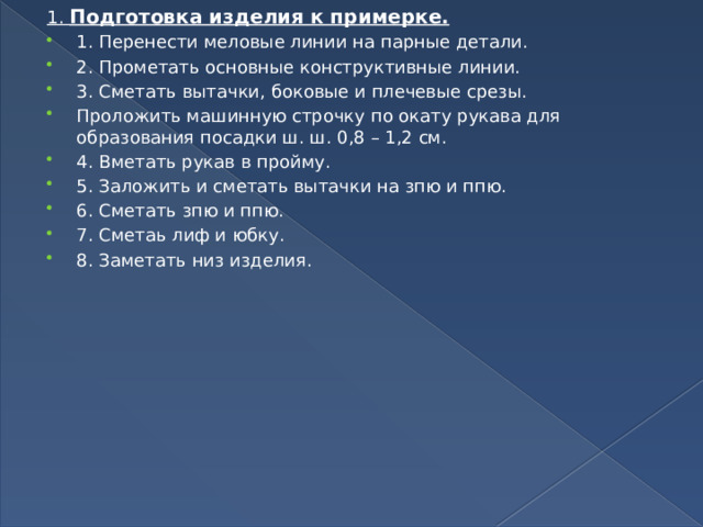 1. Подготовка изделия к примерке. 1. Перенести меловые линии на парные детали. 2. Прометать основные конструктивные линии. 3. Сметать вытачки, боковые и плечевые срезы. Проложить машинную строчку по окату рукава для образования посадки ш. ш. 0,8 – 1,2 см. 4. Вметать рукав в пройму. 5. Заложить и сметать вытачки на зпю и ппю. 6. Сметать зпю и ппю. 7. Сметаь лиф и юбку. 8. Заметать низ изделия. 