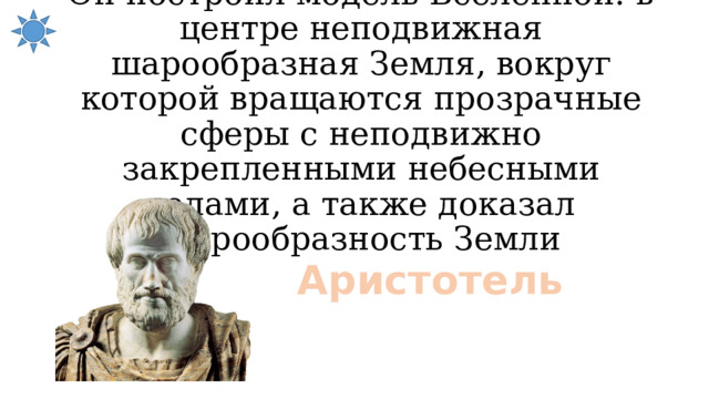 Он построил модель Вселенной: в центре неподвижная шарообразная Земля, вокруг которой вращаются прозрачные сферы с неподвижно закрепленными небесными телами, а также доказал шарообразность Земли Аристотель 