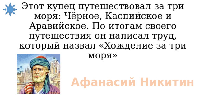 Этот купец путешествовал за три моря: Чёрное, Каспийское и Аравийское. По итогам своего путешествия он написал труд, который назвал «Хождение за три моря» Афанасий Никитин 