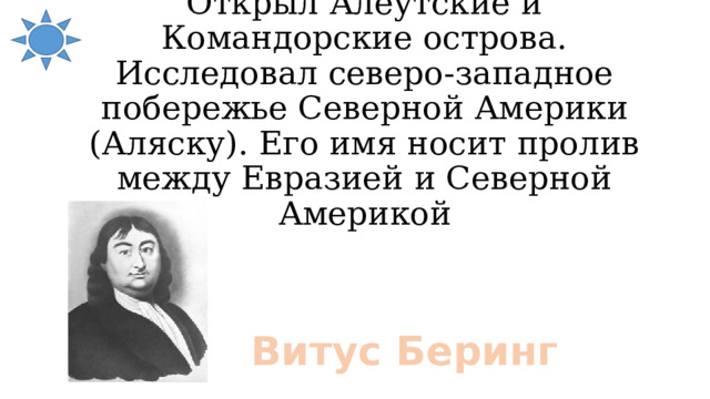 Открыл Алеутские и Командорские острова. Исследовал северо-западное побережье Северной Америки (Аляску). Его имя носит пролив между Евразией и Северной Америкой Витус Беринг 