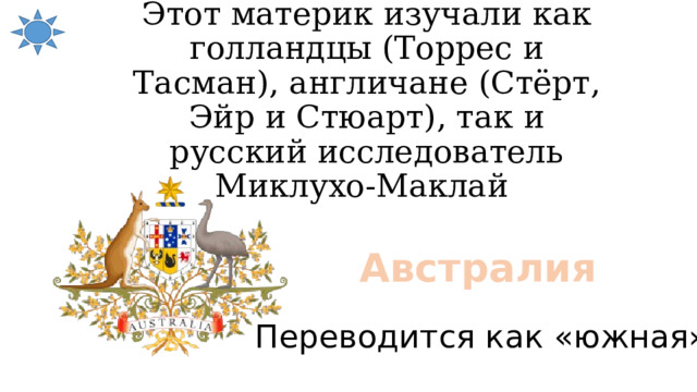 Этот материк изучали как голландцы (Торрес и Тасман), англичане (Стёрт, Эйр и Стюарт), так и русский исследователь Миклухо-Маклай Австралия Переводится как «южная» 
