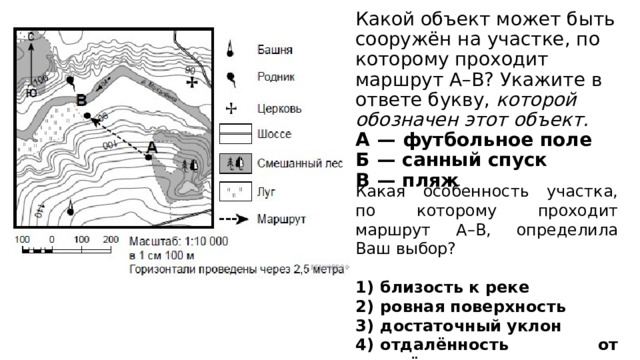 Какой объект может быть сооружён на участке, по которому проходит маршрут А–В? Укажите в ответе букву, которой обозначен этот объект.  А  — футбольное поле  Б  — санный спуск  В  — пляж Какая особенность участка, по которому проходит маршрут А–В, определила Ваш выбор? 1)  близость к реке 2)  ровная поверхность 3)  достаточный уклон 4)  отдалённость от населённого пункта 