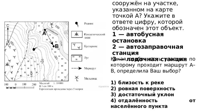 Какой объект может быть сооружён на участке, указанном на карте точкой А? Укажите в ответе цифру, которой обозначен этот объект.  1  — автобусная остановка  2  — автозаправочная станция  3  — лодочная станция Какая особенность участка, по которому проходит маршрут А–В, определила Ваш выбор? 1)  близость к реке 2)  ровная поверхность 3)  достаточный уклон 4)  отдалённость от населённого пункта 