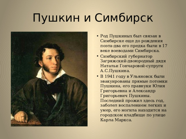Пушкин и Симбирск Род Пушкиных был связан в Симбирске еще до рождения поэта-два его предка были в 17 веке воеводами Симбирска. Симбирский губернатор Загряжский-двоюродный дядя Натальи Гончаровой-супруги А.С.Пушкина. В 1941 году в Ульяновск были эвакуированы прямые потомки Пушкина, его правнуки Юлия Григорьевна и Александр Григорьевич Пушкины. Последний прожил здесь год, заболел воспалением легких и умер, его могила находится на городском кладбище по улице Карла Маркса. 
