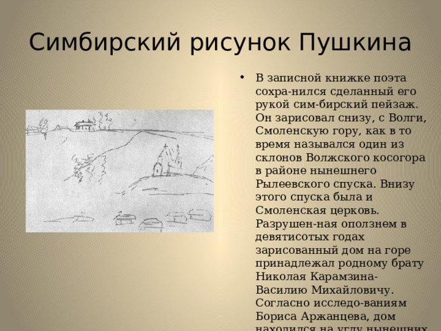 Симбирский рисунок Пушкина В записной книжке поэта сохра-нился сделанный его рукой сим-бирский пейзаж. Он зарисовал снизу, с Волги, Смоленскую гору, как в то время назывался один из склонов Волжского косогора в районе нынешнего Рылеевского спуска. Внизу этого спуска была и Смоленская церковь. Разрушен-ная оползнем в девятисотых годах зарисованный дом на горе принадлежал родному брату Николая Карамзина-Василию Михайловичу. Согласно исследо-ваниям Бориса Аржанцева, дом находился на углу нынешних бульвара Пластова и улицы Пролетарской. 