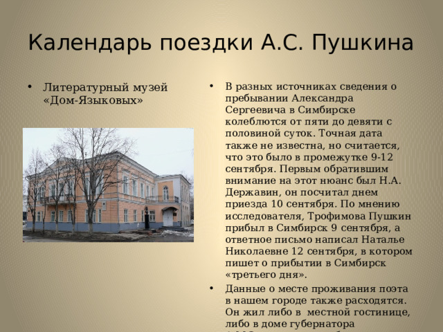 Календарь поездки А.С. Пушкина Литературный музей «Дом-Языковых» В разных источниках сведения о пребывании Александра Сергеевича в Симбирске колеблются от пяти до девяти с половиной суток. Точная дата также не известна, но считается, что это было в промежутке 9-12 сентября. Первым обратившим внимание на этот нюанс был Н.А. Державин, он посчитал днем приезда 10 сентября. По мнению исследователя, Трофимова Пушкин прибыл в Симбирск 9 сентября, а ответное письмо написал Наталье Николаевне 12 сентября, в котором пишет о прибытии в Симбирск «третьего дня». Данные о месте проживания поэта в нашем городе также расходятся. Он жил либо в местной гостинице, либо в доме губернатора А.М.Загряжского, либо в доме своего друга Н.М.Языкова. До нашего времени в городе сохранился лишь дом Языкова-литературный музей. 