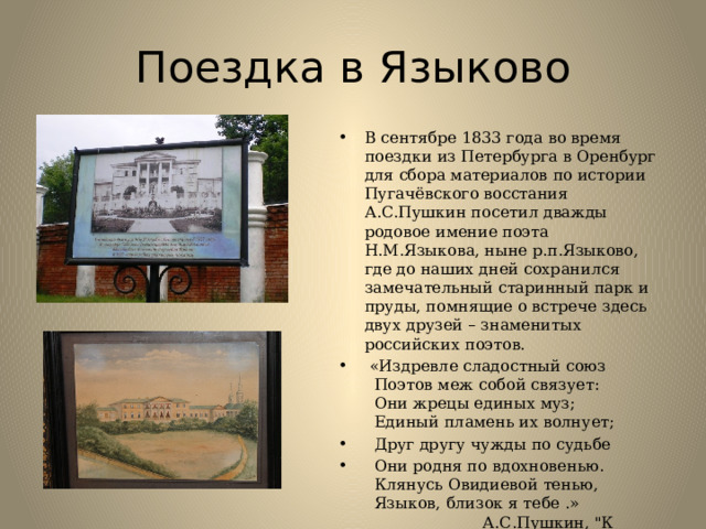 Поездка в Языково                              В сентябре 1833 года во время поездки из Петербурга в Оренбург для сбора материалов по истории Пугачёвского восстания А.С.Пушкин посетил дважды родовое имение поэта Н.М.Языкова, ныне р.п.Языково, где до наших дней сохранился замечательный старинный парк и пруды, помнящие о встрече здесь двух друзей – знаменитых российских поэтов.   «Издревле сладостный союз     Поэтов меж собой связует:     Они жрецы единых муз;    Единый пламень их волнует;   Друг другу чужды по судьбе  Они родня по вдохновенью.    Клянусь Овидиевой тенью,    Языков, близок я тебе .»    А.С.Пушкин, 