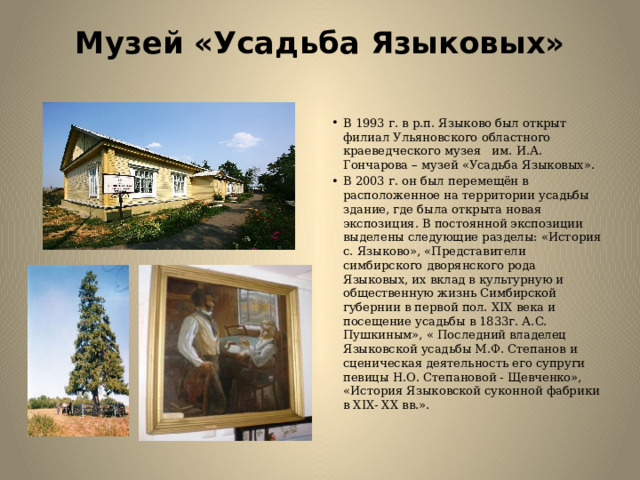 Музей «Усадьба Языковых»   В 1993 г. в р.п. Языково был открыт филиал Ульяновского областного краеведческого музея   им. И.А. Гончарова – музей «Усадьба Языковых». В 2003 г. он был перемещён в расположенное на территории усадьбы здание, где была открыта новая экспозиция. В постоянной экспозиции выделены следующие разделы: «История с. Языково», «Представители симбирского дворянского рода Языковых, их вклад в культурную и общественную жизнь Симбирской губернии в первой пол. XIX века и посещение усадьбы в 1833г. А.С. Пушкиным», « Последний владелец Языковской усадьбы М.Ф. Степанов и сценическая деятельность его супруги певицы Н.О. Степановой - Щевченко», «История Языковской суконной фабрики в XIX- XX вв.». 