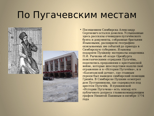 По Пугачевским местам Посещением Симбирска Александр Сергеевич остался доволен. Услышанные здесь рассказы очевидцев пугачёвского бунта и документы, собранные братьями Языковыми, расширили географию описываемых им событий до приезда в Симбирскую губернию. Языковы подарили Пушкину материалы академика П.И. Рычкова об осаде Оренбурга повстанческими отрядами Пугачёва, поделились преданиями о крестьянской войне, которые впоследствии нашли своё отражение и в «Истории Пугачёва», и в «Капитанской дочке», где главным героем был выведен симбирский помещик Гринёв. В Симбирске Пушкин осмотрел дом Пустынникова, где содержался под арестом Пугачёв.  В пушкинской «Истории Пугачева» есть эпизод его публичного допроса главнокомандующим графом Никитой Паниным в октябре 1774 года 