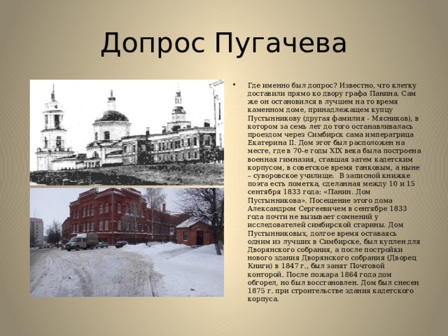 Допрос Пугачева Где именно был допрос? Известно, что клетку доставили прямо ко двору графа Панина. Сам же он остановился в лучшем на то время каменном доме, принадлежащем купцу Пустынникову (другая фамилия - Мясников), в котором за семь лет до того останавливалась проездом через Симбирск сама императрица Екатерина II. Дом этот был расположен на месте, где в 70-е годы XIX века была построена военная гимназия, ставшая затем кадетским корпусом, в советское время танковым, а ныне – суворовское училище.  В записной книжке поэта есть пометка, сделанная между 10 и 15 сентября 1833 года: «Панин. Дом Пустынникова». Посещение этого дома Александром Сергеевичем в сентябре 1833 года почти не вызывает сомнений у исследователей симбирской старины. Дом Пустынниковых, долгое время оставаясь одним из лучших в Симбирске, был куплен для Дворянского собрания, а после постройки нового здания Дворянского собрания (Дворец Книги) в 1847 г., был занят Почтовой конторой. После пожара 1864 года дом обгорел, но был восстановлен. Дом был снесен 1875 г. при строительстве здания кадетского корпуса.   