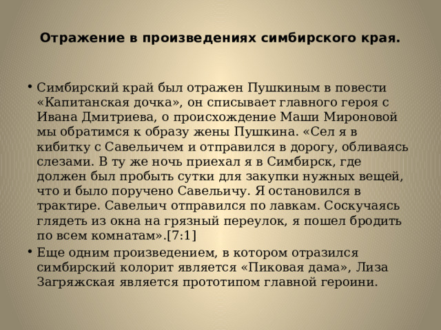  Отражение в произведениях симбирского края.   Симбирский край был отражен Пушкиным в повести «Капитанская дочка», он списывает главного героя с Ивана Дмитриева, о происхождение Маши Мироновой мы обратимся к образу жены Пушкина. «Сел я в кибитку с Савельичем и отправился в дорогу, обливаясь слезами. В ту же ночь приехал я в Симбирск, где должен был пробыть сутки для закупки нужных вещей, что и было поручено Савельичу. Я остановился в трактире. Савельич отправился по лавкам. Соскучаясь глядеть из окна на грязный переулок, я пошел бродить по всем комнатам».[7:1] Еще одним произведением, в котором отразился симбирский колорит является «Пиковая дама», Лиза Загряжская является прототипом главной героини. 