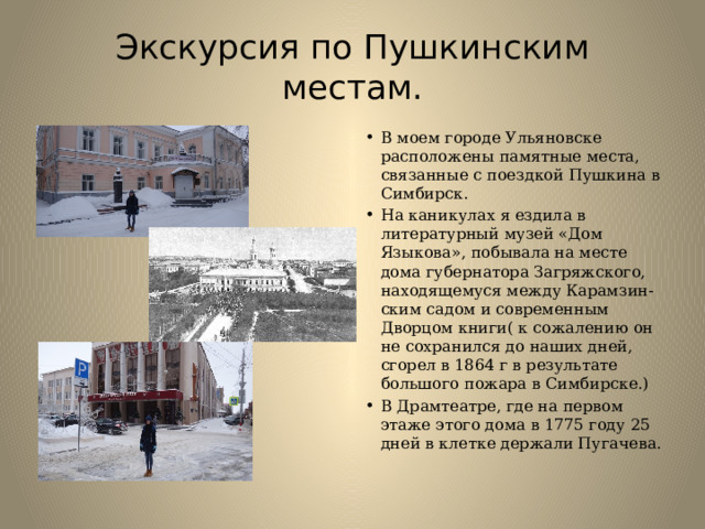 Экскурсия по Пушкинским местам. В моем городе Ульяновске расположены памятные места, связанные с поездкой Пушкина в Симбирск. На каникулах я ездила в литературный музей «Дом Языкова», побывала на месте дома губернатора Загряжского, находящемуся между Карамзин-ским садом и современным Дворцом книги( к сожалению он не сохранился до наших дней, сгорел в 1864 г в результате большого пожара в Симбирске.) В Драмтеатре, где на первом этаже этого дома в 1775 году 25 дней в клетке держали Пугачева. 