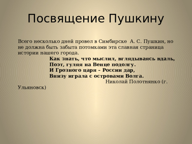 Посвящение Пушкину Всего несколько дней провел в Симбирске  А. С. Пушкин, но не должна быть забыта потомками эта славная страница истории нашего города.  Как знать, что мыслил, вглядываясь вдаль,  Поэт, гуляя на Венце подолгу.  И Грозного царя – России дар,  Внизу играла с островами Волга.  Николай Полотнянко (г. Ульяновск) 