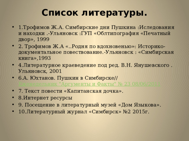 Список литературы.   1.Трофимов Ж.А. Симбирские дни Пушкина :Иследования и находки .-Ульяновск :ГУП «Облтипография «Печатный двор», 1999 2. Трофимов Ж.А «..Родня по вдохновенью»: Историко-документальное повествование.-Ульяновск : «Симбирская книга»,1993 4.Литературное краеведение под ред. В.Н. Янушевского . Ульяновск, 2001 6.А. Юхтанов. Пушкин в Симбирске//  Еженедельник 