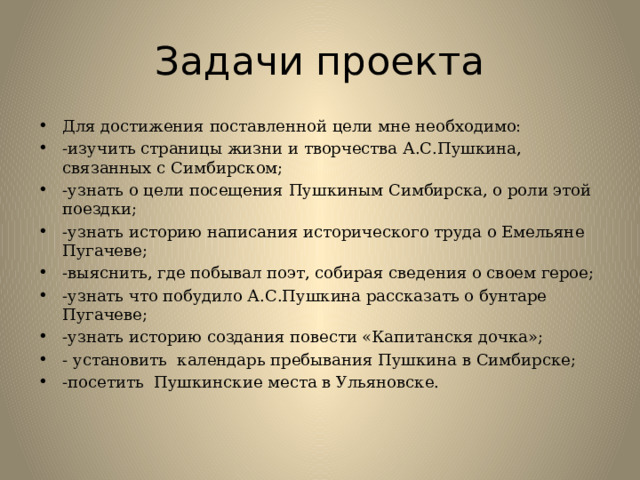 Задачи проекта Для достижения поставленной цели мне необходимо: -изучить страницы жизни и творчества А.С.Пушкина, связанных с Симбирском; -узнать о цели посещения Пушкиным Симбирска, о роли этой поездки; -узнать историю написания исторического труда о Емельяне Пугачеве; -выяснить, где побывал поэт, собирая сведения о своем герое; -узнать что побудило А.С.Пушкина рассказать о бунтаре Пугачеве; -узнать историю создания повести «Капитанскя дочка»; - установить календарь пребывания Пушкина в Симбирске; -посетить Пушкинские места в Ульяновске. 