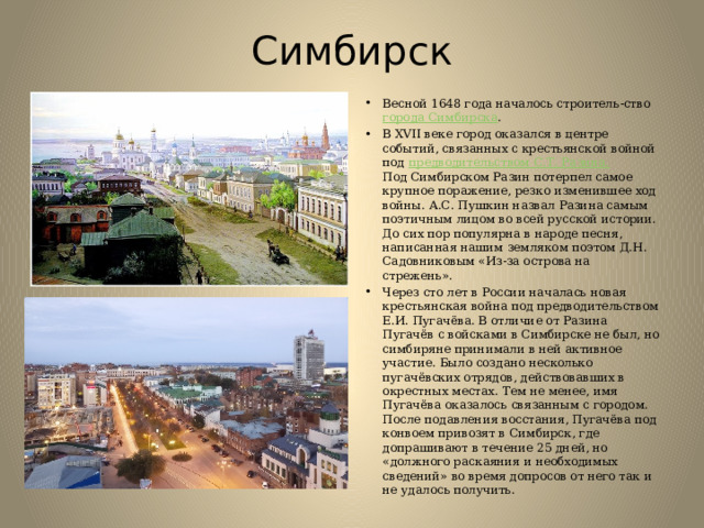Симбирск Весной 1648 года началось строитель-ство  города Симбирска .  В XVII веке город оказался в центре событий, связанных с крестьянской войной под  предводительством С.Т. Разина.     Под Симбирском Разин потерпел самое крупное поражение, резко изменившее ход войны. А.С. Пушкин назвал Разина самым поэтичным лицом во всей русской истории. До сих пор популярна в народе песня, написанная нашим земляком поэтом Д.Н. Садовниковым «Из-за острова на стрежень».  Через сто лет в России началась новая крестьянская война под предводительством Е.И. Пугачёва. В отличие от Разина Пугачёв с войсками в Симбирске не был, но симбиряне принимали в ней активное участие. Было создано несколько пугачёвских отрядов, действовавших в окрестных местах. Тем не менее, имя Пугачёва оказалось связанным с городом. После подавления восстания, Пугачёва под конвоем привозят в Симбирск, где допрашивают в течение 25 дней, но «должного раскаяния и необходимых сведений» во время допросов от него так и не удалось получить.  