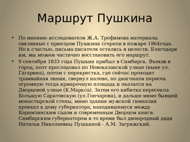 Маршрут Пушкина По мнению исследователя Ж.А. Трофимова материалы связанные с приездом Пушкина сгорели в пожаре 1864года. Но к счастью, письма писателя остались в целости. Благодаря им, мы можем частично восстановить его маршрут. 9 сентября 1833 года Пушкин прибыл в Симбирск. Въехав в город, поэт проследовал по Новоказанской улице (ныне ул. Гагарина), потом с перекрестка, где сейчас проходит трамвайная линия, свернул налево, по диагонали пересек огромную тогда ярмарочную площадь и оказался на Дворцовой улице (К.Маркса). Затем его кибитка пересекла Большую Саратовскую (ул.Гончарова), и дальше мимо бывшей монастырской стены, мимо здания мужской гимназии проехал к дому губернатора, находившемуся между Карамзинским садом и современным Дворцом книги. Симбирским губернатором в то время был двоюродный дядя Натальи Николаевны Пушкиной - А.М. Загряжский. 